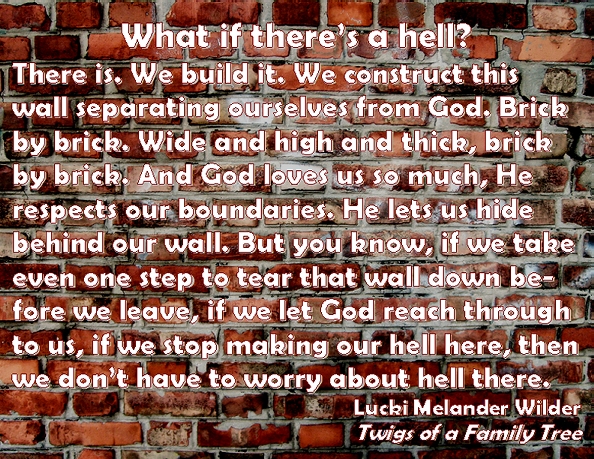 What if there's a hell? There is. We build it. We construct this wall separating ourselves from God. Brick by brick. Wide and high and thick, brick by brick. And God loves us so much, He respects our boundaries. He lets us hide behind our wall. but you know, if we take even one step to tear that wall down before we leave, if we let God reach through to us, if we stop making our hell here, then we don't have to worry about hell there. #Hell #Walls #TwigsOfAFamilyTree